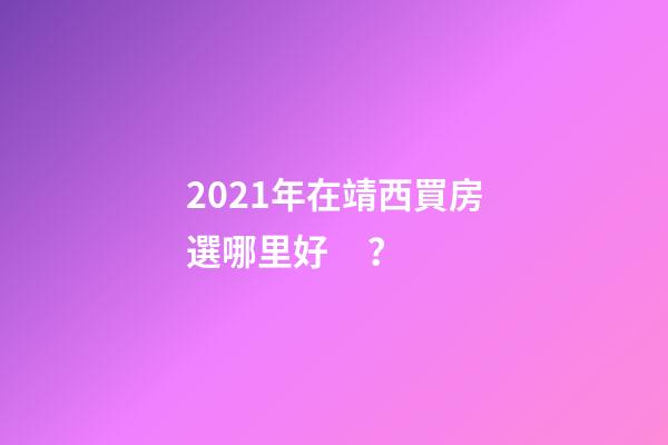 2021年在靖西買房選哪里好？